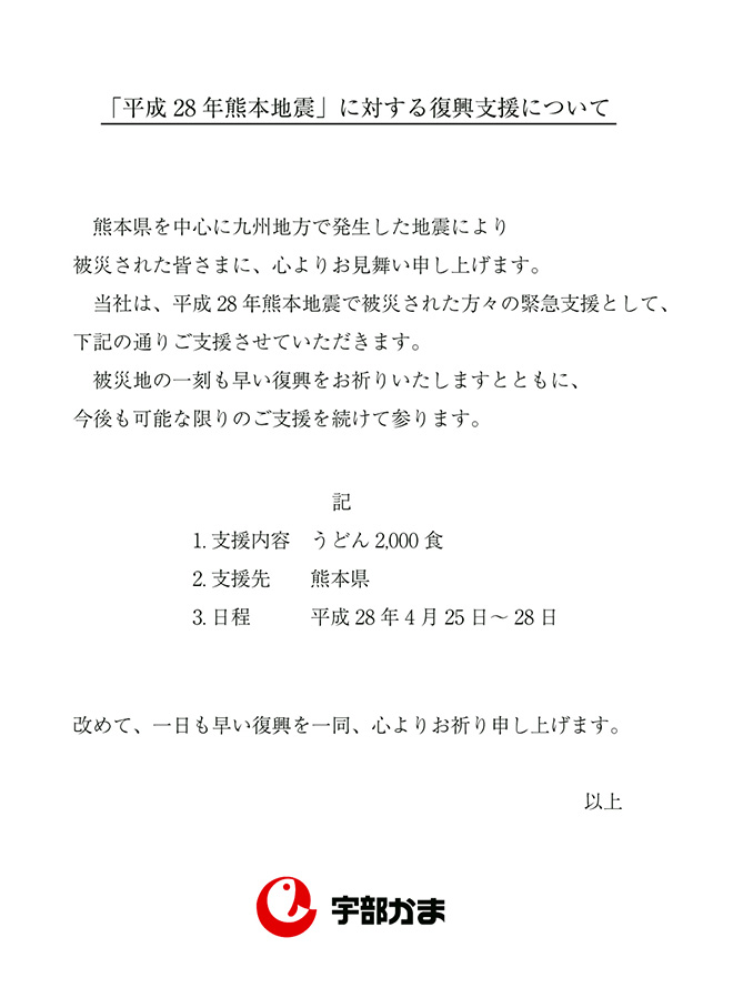 熊本県を中心に九州地方で発生した地震により被災された皆さまに、心よりお見舞い申し上げます。当社は、平成28年熊本地震で被災された方々の緊急支援として、下記の通りご支援させていただきます。被災地の一刻も早い復興をお祈りいたしますとともに、今後も可能な限りのご支援を続けて参ります。1.支援内容　うどん2,000食 2.熊本県 3.4月25日～28日 改めて、一日も早い復興を一同、心よりお祈り申し上げます。